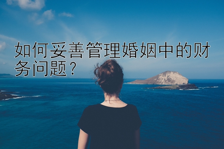 如何妥善管理婚姻中的财务问题？