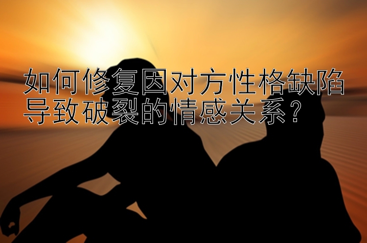 如何修复因对方性格缺陷导致破裂的情感关系？