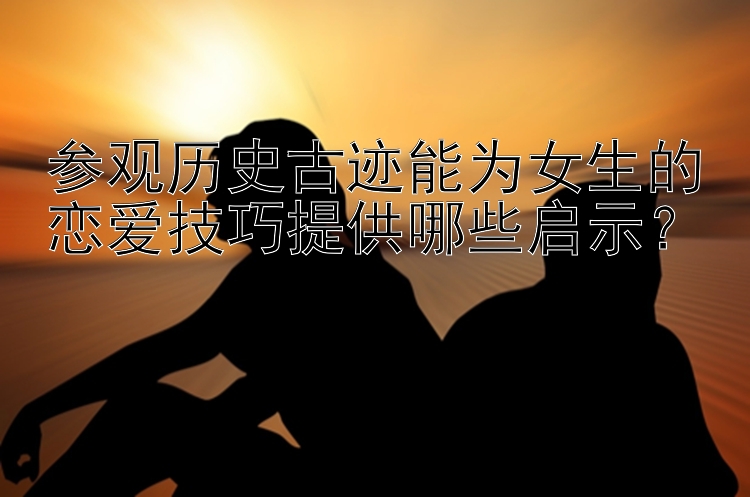 参观历史古迹能为女生的恋爱技巧提供哪些启示？