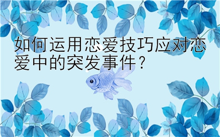 如何运用恋爱技巧应对恋爱中的突发事件？