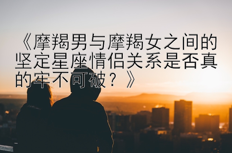 《摩羯男与摩羯女之间的坚定星座情侣关系是否真的牢不可破？》