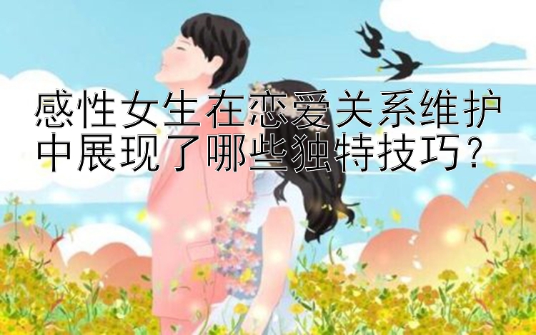 感性女生在恋爱关系维护中展现了哪些独特技巧？