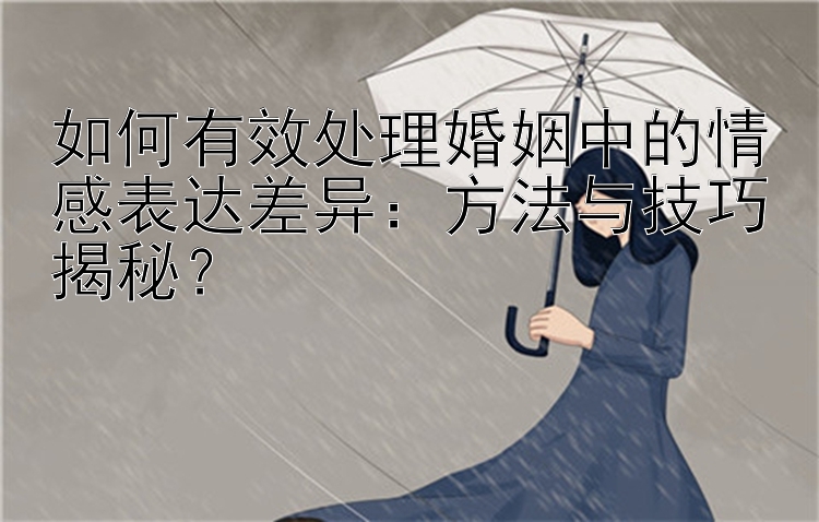 如何有效处理婚姻中的情感表达差异：方法与技巧揭秘？