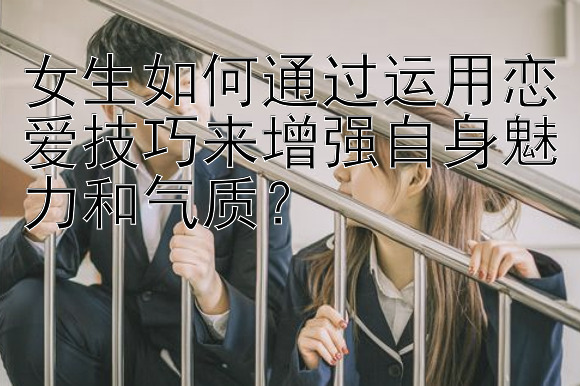 女生如何通过运用恋爱技巧来增强自身魅力和气质？