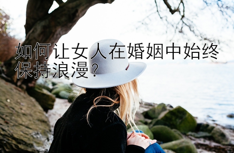 如何让女人在婚姻中始终保持浪漫？