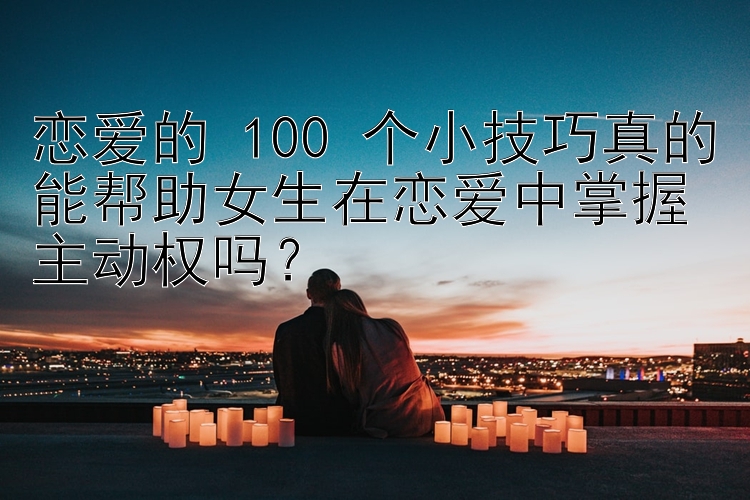 恋爱的 100 个小技巧真的能帮助女生在恋爱中掌握主动权吗？