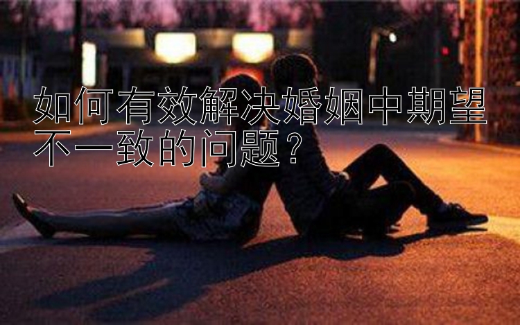 如何有效解决婚姻中期望不一致的问题？