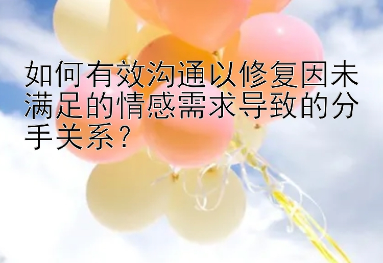 如何有效沟通以修复因未满足的情感需求导致的分手关系？