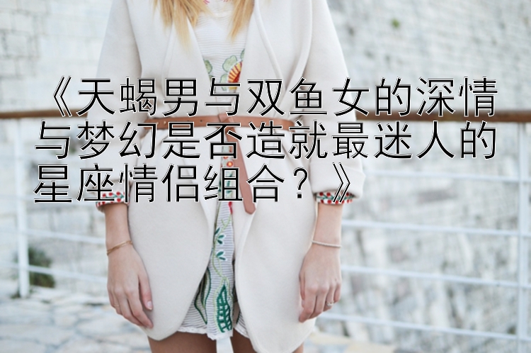 《天蝎男与双鱼女的深情与梦幻是否造就最迷人的星座情侣组合？》