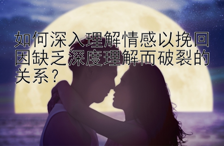 如何深入理解情感以挽回因缺乏深度理解而破裂的关系？