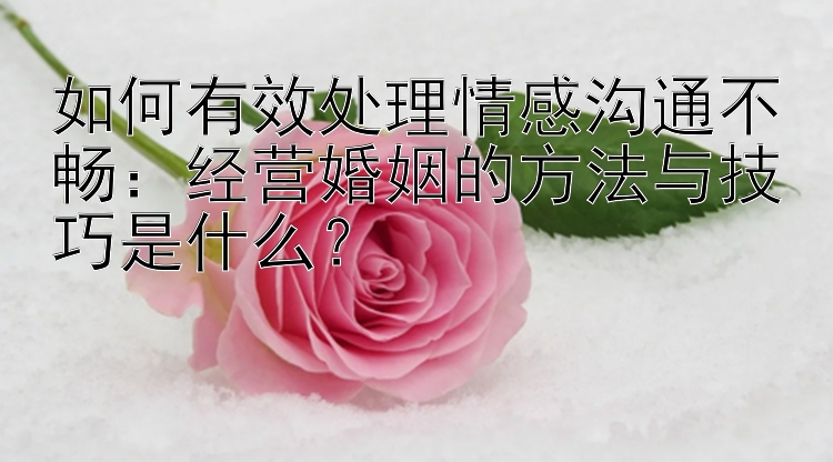 如何有效处理情感沟通不畅：经营婚姻的方法与技巧是什么？