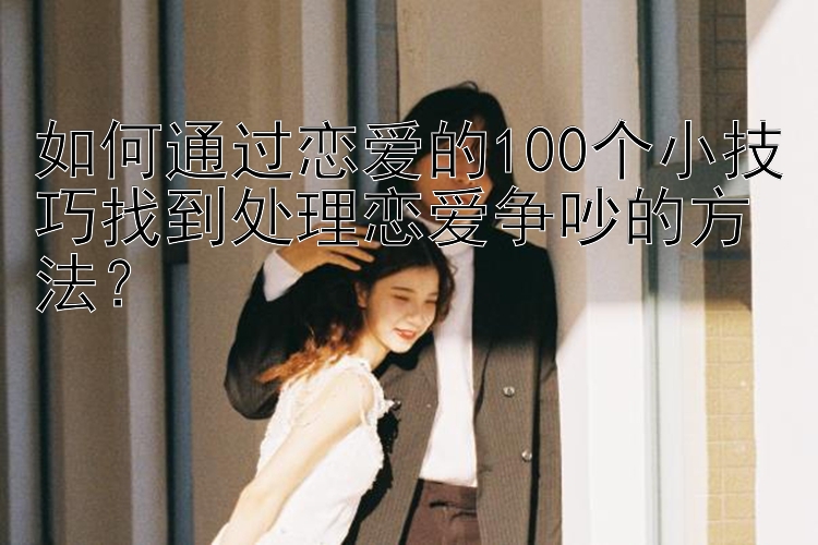 如何通过恋爱的100个小技巧找到处理恋爱争吵的方法？