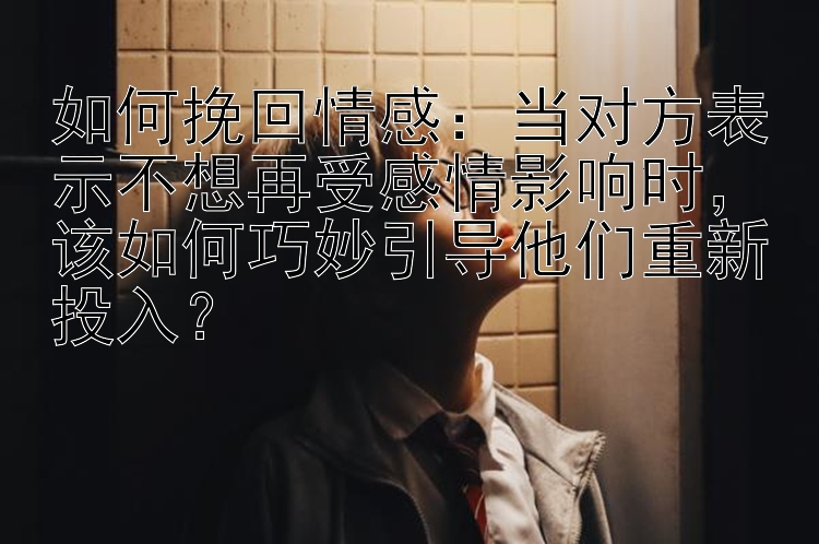 如何挽回情感：当对方表示不想再受感情影响时，该如何巧妙引导他们重新投入？