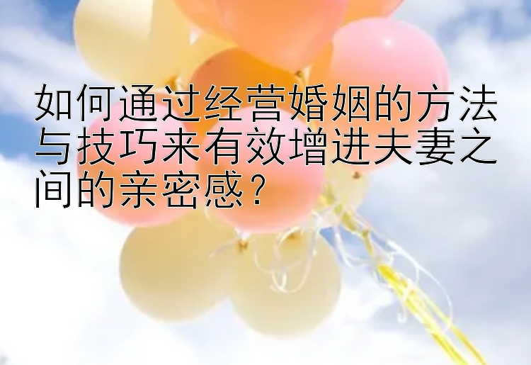 如何通过经营婚姻的方法与技巧来有效增进夫妻之间的亲密感？