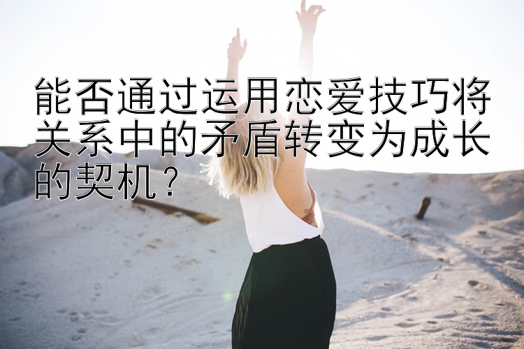 能否通过运用恋爱技巧将关系中的矛盾转变为成长的契机？