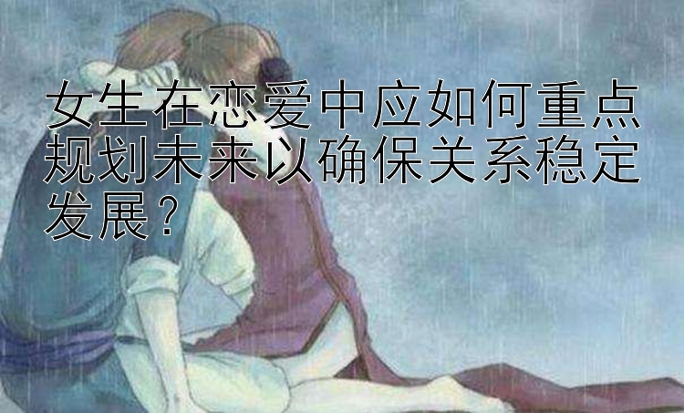 女生在恋爱中应如何重点规划未来以确保关系稳定发展？