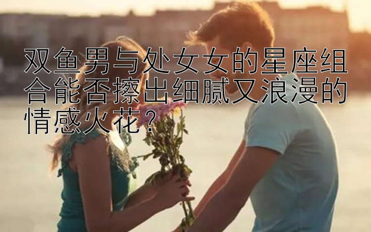 双鱼男与处女女的星座组合能否擦出细腻又浪漫的情感火花？