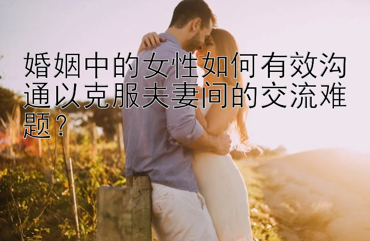 婚姻中的女性如何有效沟通以克服夫妻间的交流难题？