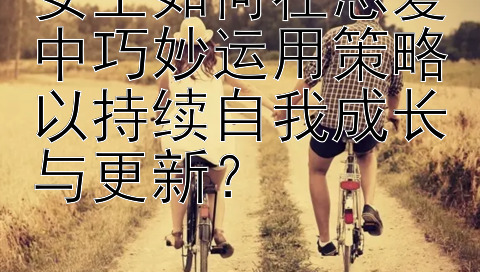 女生如何在恋爱中巧妙运用策略以持续自我成长与更新？