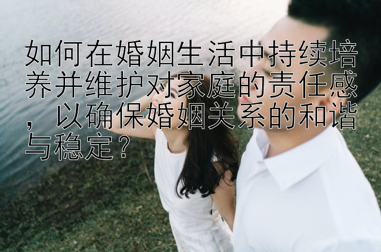 如何在婚姻生活中持续培养并维护对家庭的责任感，以确保婚姻关系的和谐与稳定？