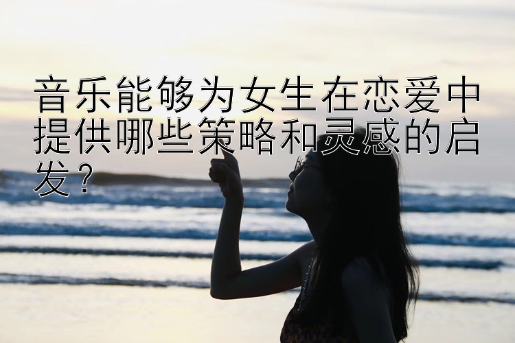 音乐能够为女生在恋爱中提供哪些策略和灵感的启发？