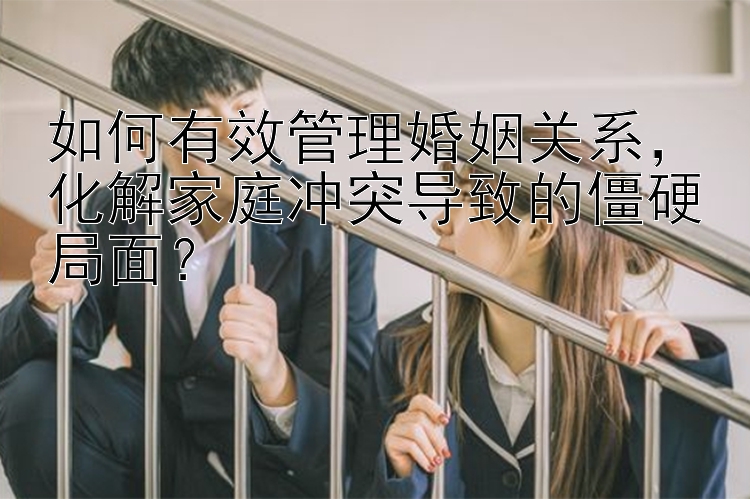 如何有效管理婚姻关系，化解家庭冲突导致的僵硬局面？