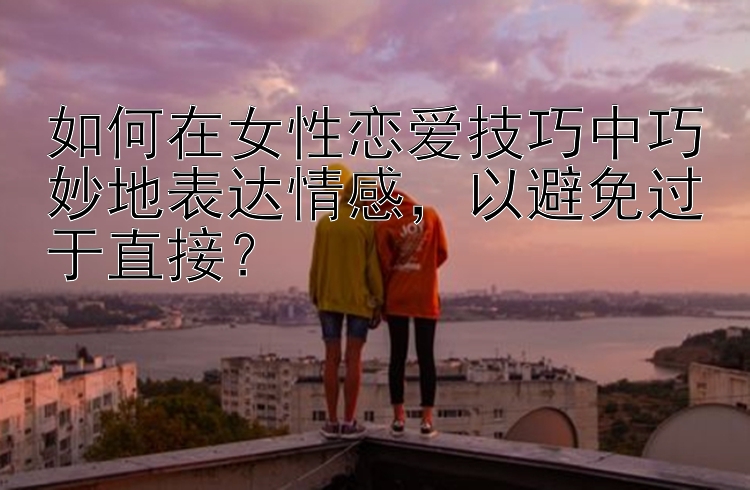 如何在女性恋爱技巧中巧妙地表达情感，以避免过于直接？