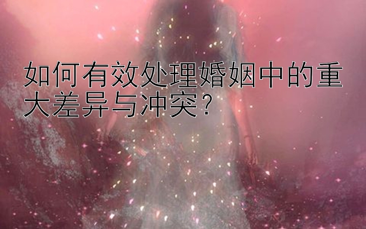 如何有效处理婚姻中的重大差异与冲突？