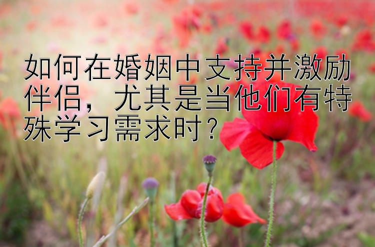 如何在婚姻中支持并激励伴侣，尤其是当他们有特殊学习需求时？