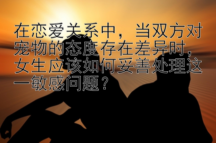 在恋爱关系中，当双方对宠物的态度存在差异时，女生应该如何妥善处理这一敏感问题？