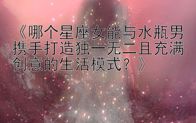 《哪个星座女能与水瓶男携手打造独一无二且充满创意的生活模式？》