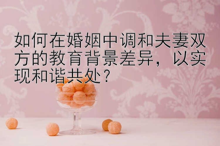 如何在婚姻中调和夫妻双方的教育背景差异，以实现和谐共处？