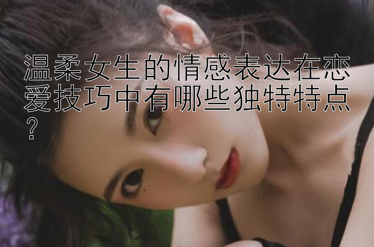 温柔女生的情感表达在恋爱技巧中有哪些独特特点？