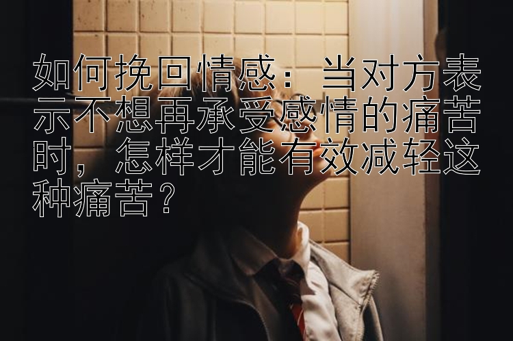 如何挽回情感：当对方表示不想再承受感情的痛苦时，怎样才能有效减轻这种痛苦？