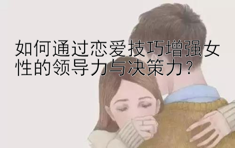 如何通过恋爱技巧增强女性的领导力与决策力？