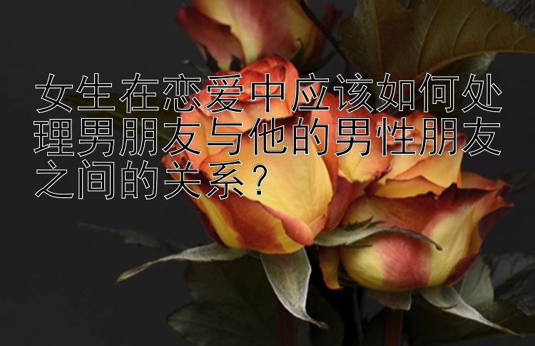 女生在恋爱中应该如何处理男朋友与他的男性朋友之间的关系？