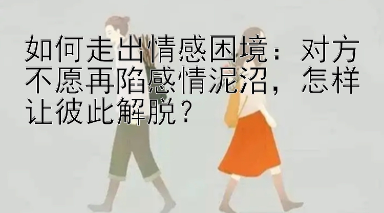 如何走出情感困境：对方不愿再陷感情泥沼，怎样让彼此解脱？