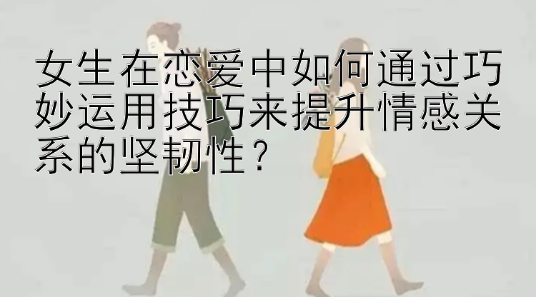 女生在恋爱中如何通过巧妙运用技巧来提升情感关系的坚韧性？