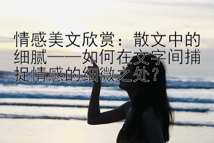 情感美文欣赏：散文中的细腻——如何在文字间捕捉情感的细微之处？