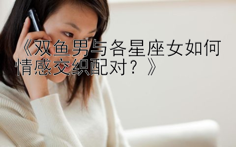 《双鱼男与各星座女如何情感交织配对？》