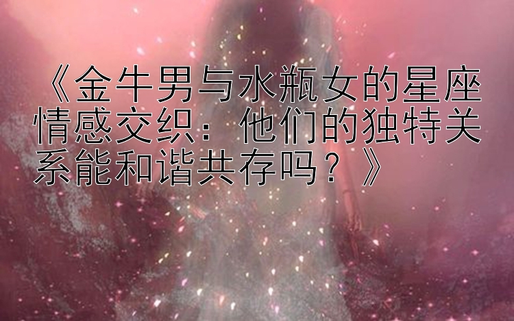 《金牛男与水瓶女的星座情感交织：他们的独特关系能和谐共存吗？》