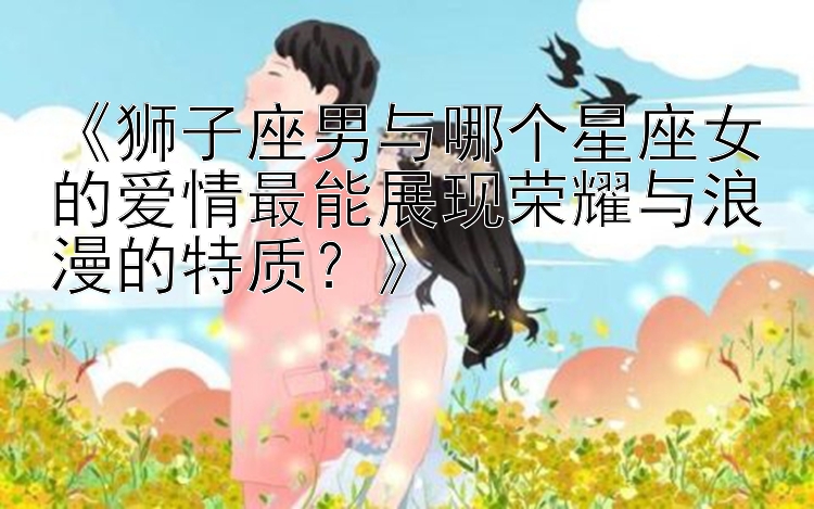 《狮子座男与哪个星座女的爱情最能展现荣耀与浪漫的特质？》