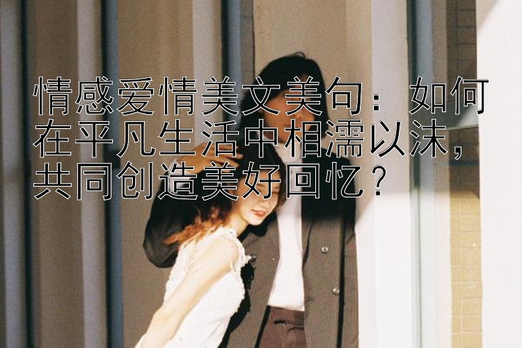 情感爱情美文美句：如何在平凡生活中相濡以沫，共同创造美好回忆？