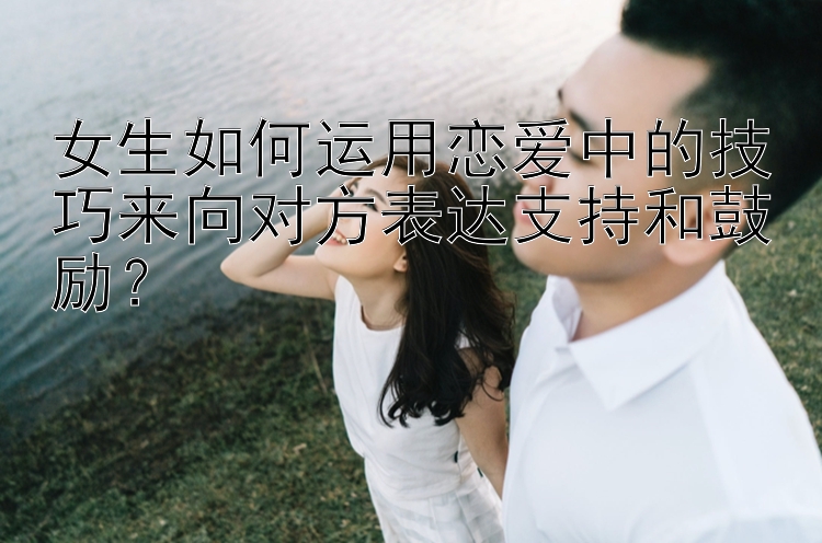 女生如何运用恋爱中的技巧来向对方表达支持和鼓励？