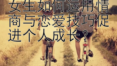 女生如何运用情商与恋爱技巧促进个人成长？