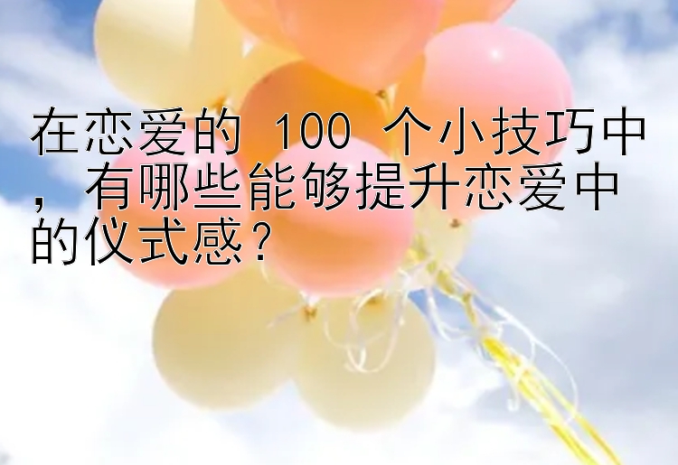 在恋爱的 100 个小技巧中，有哪些能够提升恋爱中的仪式感？