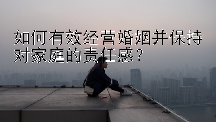 如何有效经营婚姻并保持对家庭的责任感？