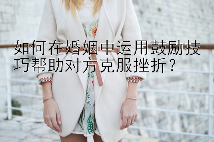 如何在婚姻中运用鼓励技巧帮助对方克服挫折？