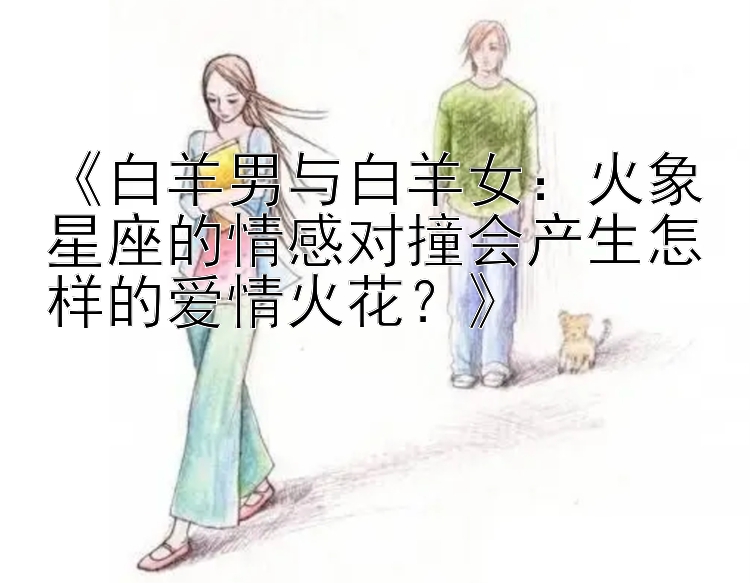 《白羊男与白羊女：火象星座的情感对撞会产生怎样的爱情火花？》