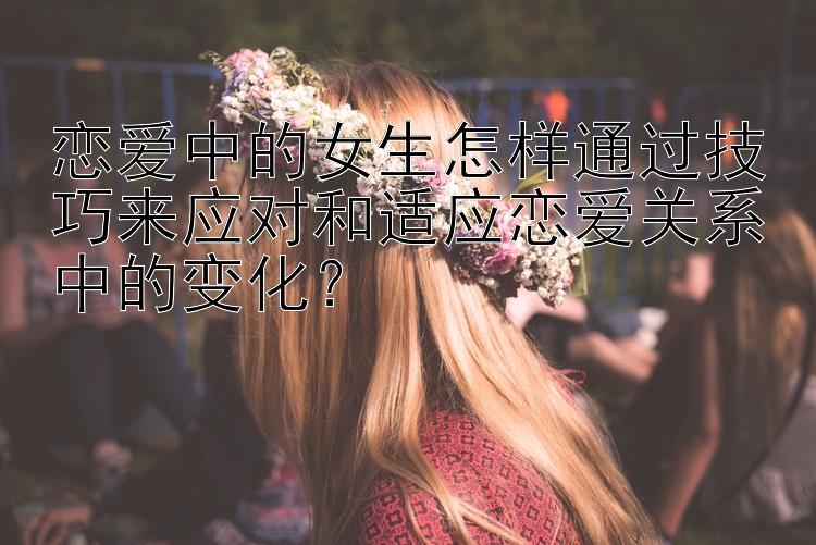 恋爱中的女生怎样通过技巧来应对和适应恋爱关系中的变化？